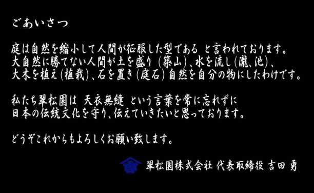 庭は自然を縮小して人間が征服した型である  と言われております。 大自然に勝てない人間が土を盛り （築山）、水を流し（瀧、池）、 大木を植え（植栽）、石を置き（庭石）自然を自分の物にしたわけです。  私たち翠松園は  天衣無縫  という言葉を常に忘れずに 日本の伝統文化を守り、伝えていきたいと思っております。  どうぞこれからもよろしくお願い致します。